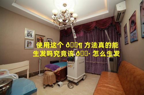 使用这个 🐶 方法真的能生发吗究竟该 🌷 怎么生发